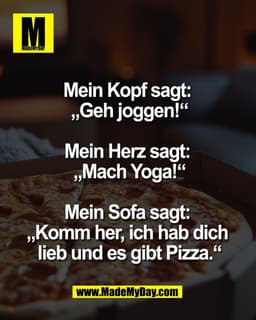 Mein Kopf sagt: 
„Geh joggen!“

Mein Herz sagt: 
„Mach Yoga!“

Mein Sofa sagt: 
„Komm her, ich hab dich 
lieb und es gib