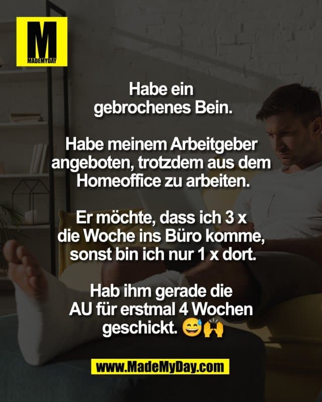 Habe ein
gebrochenes Bein.
Habe meinem Arbeitgeber
angeboten, trotzdem aus dem
Homeoffice zu arbeiten.
Er möchte, dass ich 3 x
die Woche ins Büro komme,
sonst bin ich nur 1 x dort.
Hab ihm gerade die
AU für erstmal 4 Wochen
geschickt. 😅🙌 - Inspiration, Zitate & Sprüche | MadeMyDay | Jetzt entdecken & teilen Habe ein
gebrochenes Bein.
Habe meinem Arbeitgeber
angeboten, trotzdem aus dem
Homeoffice zu arbeiten.
Er möchte, dass ich 3 x
die Woche ins Büro komme,
sonst bin ich nur 1 x dort.
Hab ihm gerade die
AU für erstmal 4 Wochen
geschickt. 😅🙌 - Inspirierendes Zitat mit Bild