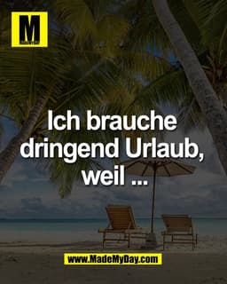 Ich brauche 
dringend Urlaub, 
weil ...
