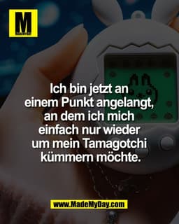 Ich bin jetzt an 
einem Punkt angelangt, 
an dem ich mich 
einfach nur wieder 
um mein Tamagotchi 
kümmern möchte.