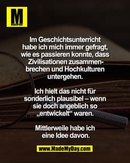 Im Geschichtsunterricht 
habe ich mich immer gefragt, 
wie es passieren konnte, dass 
Zivilisationen zusammen-
brechen u