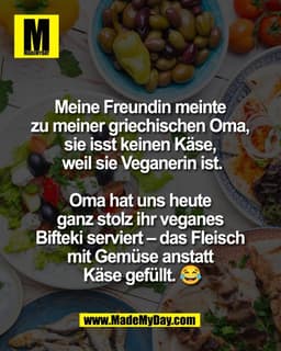 Meine Freundin meinte 
zu meiner griechischen Oma, 
sie isst keinen Käse, 
weil sie Veganerin ist.

Oma hat uns heute 
g