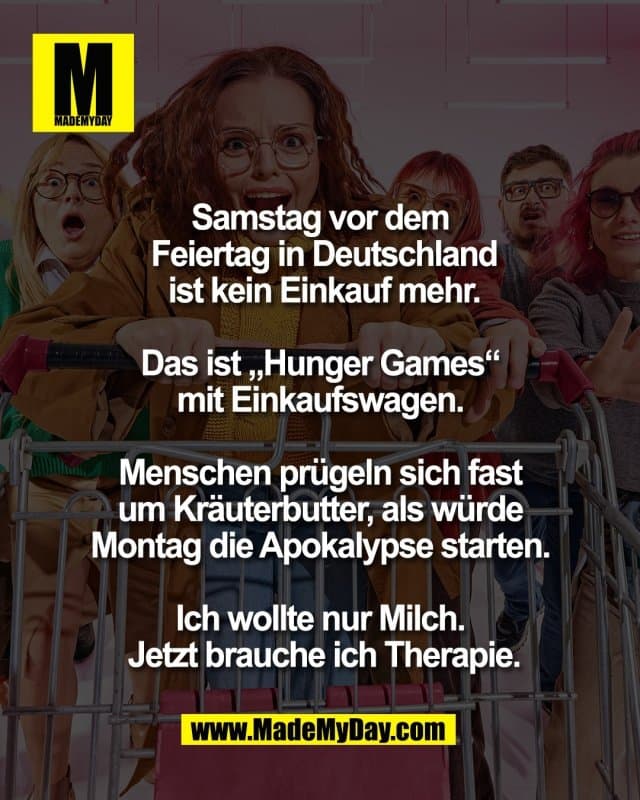 Samstag vor dem
Feiertag in Deutschland
ist kein Einkauf mehr.
Das ist „Hunger Games“
mit Einkaufswagen.
Menschen prügeln sich fast
um Kräuterbutter, als würde
Montag die Apokalypse starten.
Ich wollte nur Milch.
Jetzt brauche ich Therapie. - Inspiration, Zitate & Sprüche | MadeMyDay | Jetzt entdecken & teilen Samstag vor dem
Feiertag in Deutschland
ist kein Einkauf mehr.
Das ist „Hunger Games“
mit Einkaufswagen.
Menschen prügeln sich fast
um Kräuterbutter, als würde
Montag die Apokalypse starten.
Ich wollte nur Milch.
Jetzt brauche ich Therapie. - Inspirierendes Zitat mit Bild