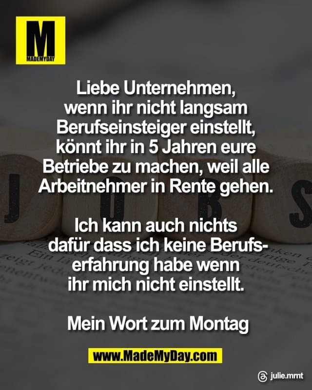 Liebe Unternehmen,
wenn ihr nicht langsam
Berufseinsteiger einstellt,
könnt ihr in 5 Jahren eure
Betriebe zu machen, weil alle
Arbeitnehmer in Rente gehen.
Ich kann auch nichts
dafür dass ich keine Berufs-
erfahrung habe wenn
ihr mich nicht einstellt.
Mein Wort zum Montag
Threads: julie.mrnt - Inspiration, Zitate & Sprüche | MadeMyDay | Jetzt entdecken & teilen Liebe Unternehmen,
wenn ihr nicht langsam
Berufseinsteiger einstellt,
könnt ihr in 5 Jahren eure
Betriebe zu machen, weil alle
Arbeitnehmer in Rente gehen.
Ich kann auch nichts
dafür dass ich keine Berufs-
erfahrung habe wenn
ihr mich nicht einstellt.
Mein Wort zum Montag
Threads: julie.mrnt - Inspirierendes Zitat mit Bild