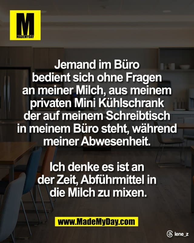 Jemand im Büro
bedient sich ohne Fragen
an meiner Milch, aus meinem
privaten Mini Kühlschrank
der auf meinem Schreibtisch
in meinem Büro steht, während
meiner Abwesenheit.
Ich denke es ist an
der Zeit, Abführmittel in
die Milch zu mixen.
Threads: lene_z - Inspiration, Zitate & Sprüche | MadeMyDay | Jetzt entdecken & teilen Jemand im Büro
bedient sich ohne Fragen
an meiner Milch, aus meinem
privaten Mini Kühlschrank
der auf meinem Schreibtisch
in meinem Büro steht, während
meiner Abwesenheit.
Ich denke es ist an
der Zeit, Abführmittel in
die Milch zu mixen.
Threads: lene_z - Inspirierendes Zitat mit Bild