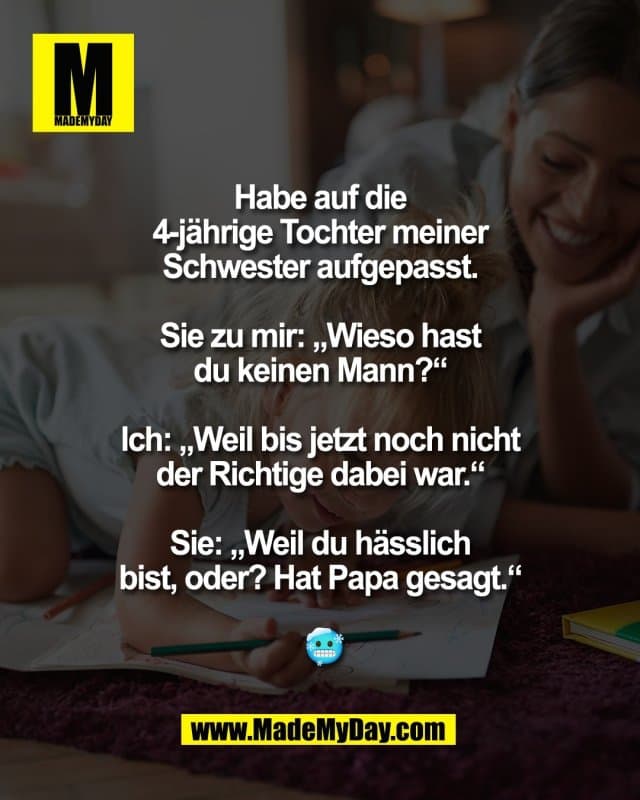 Habe auf die
4-jährige Tochter meiner
Schwester aufgepasst.
Sie zu mir: „Wieso hast
du keinen Mann?“
Ich: „Weil bis jetzt noch nicht
der Richtige dabei war.“
Sie: „Weil du hässlich
bist, oder? Hat Papa
gesagt.“
🥶 - Inspiration, Zitate & Sprüche | MadeMyDay | Jetzt entdecken & teilen Habe auf die
4-jährige Tochter meiner
Schwester aufgepasst.
Sie zu mir: „Wieso hast
du keinen Mann?“
Ich: „Weil bis jetzt noch nicht
der Richtige dabei war.“
Sie: „Weil du hässlich
bist, oder? Hat Papa
gesagt.“
🥶 - Inspirierendes Zitat mit Bild