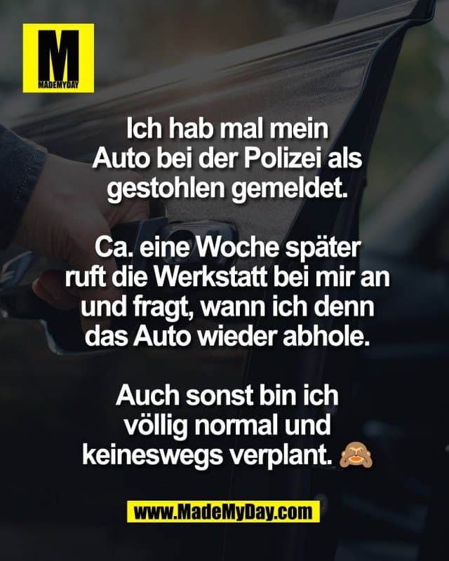 Ich hab mal mein
Auto bei der Polizei als
gestohlen gemeldet.
Ca. eine Woche später
ruft die Werkstatt bei mir an
und fragt, wann ich denn
das Auto wieder abhole.
Auch sonst bin ich
völlig normal und
keineswegs verplant. 🙈 - Inspiration, Zitate & Sprüche | MadeMyDay | Jetzt entdecken & teilen Ich hab mal mein
Auto bei der Polizei als
gestohlen gemeldet.
Ca. eine Woche später
ruft die Werkstatt bei mir an
und fragt, wann ich denn
das Auto wieder abhole.
Auch sonst bin ich
völlig normal und
keineswegs verplant. 🙈 - Inspirierendes Zitat mit Bild