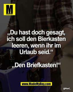 „Du hast doch gesagt, 
ich soll den Bierkasten 
leeren, wenn ihr im 
Urlaub seid.“ 

„Den Briefkasten!“ 