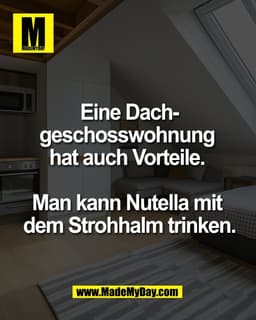 Eine Dach-
geschosswohnung 
hat auch Vorteile. 

Man kann Nutella mit 
dem Strohhalm trinken.