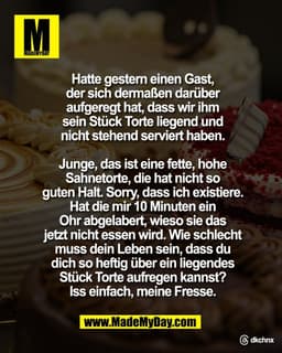 Hatte gestern einen Gast,
der sich dermaßen darüber
aufgeregt hat, dass wir ihm
sein Stück Torte liegend und
nicht stehe