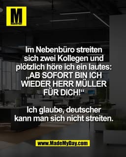 Im Nebenbüro streiten
sich zwei Kollegen und
plötzlich höre ich ein lautes:
„AB SOFORT BIN ICH
WIEDER HERR MÜLLER
FÜR DI