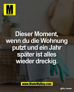 Dieser Moment, 
wenn du die Wohnung 
putzt und ein Jahr 
später ist alles 
wieder dreckig.