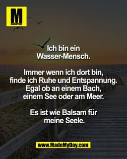 Ich bin ein
Wasser-Mensch.
Immer wenn ich dort bin,
finde ich Ruhe und Entspannung.
Egal ob an einem Bach,
einem S