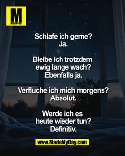 Schlafe ich gerne?
Ja.
Bleibe ich trotzdem
ewig lange wach?
Ebenfalls ja.
Verfluche ich mich morgens?
Absolut.
Werde
