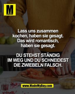 Lass uns zusammen
kochen, haben sie gesagt.
Das wird romantisch,
haben sie gesagt.

DU STEHST STÄNDIG
IM WEG UND DU SCHN