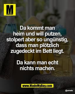 Da kommt man 
heim und will putzen, 
stolpert aber so ungünstig, 
dass man plötzlich 
zugedeckt im Bett liegt. 

Da kann