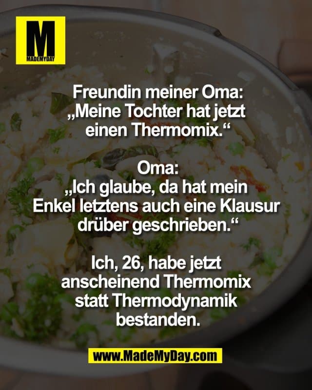 Freundin meiner Oma:
„Meine Tochter hat jetzt
einen Thermomix.“
Oma:
„Ich glaube, da hat mein
Enkel letztens auch eine Klausur
drüber geschrieben.“
Ich, 26, habe jetzt
anscheinend Thermomix
statt Thermodynamik
bestanden. - Inspiration, Zitate & Sprüche | MadeMyDay | Jetzt entdecken & teilen Freundin meiner Oma:
„Meine Tochter hat jetzt
einen Thermomix.“
Oma:
„Ich glaube, da hat mein
Enkel letztens auch eine Klausur
drüber geschrieben.“
Ich, 26, habe jetzt
anscheinend Thermomix
statt Thermodynamik
bestanden. - Inspirierendes Zitat mit Bild