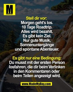 Stell dir vor: 
Morgen geht’s los.
10 Tage Roadtrip.
Alles wird bezahlt.
Es gibt kein Ziel.
Nur gute Musik,
Sonnenunterg