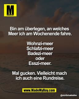 Bin am überlegen, an welches 
Meer ich am Wochenende fahre.

Wohnzi-meer
Schlafzi-meer
Badezi-meer
oder
Esszi-meer.

Mal
