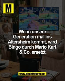 Wenn unsere 
Generation mal ins 
Altersheim kommt, wird 
Bingo durch Mario Kart 
& Co. ersetzt.