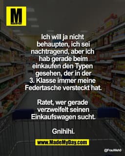 Ich will ja nicht 
behaupten, ich sei
nachtragend, aber ich 
hab gerade beim
einkaufen den Typen 
gesehen, der in der
3.