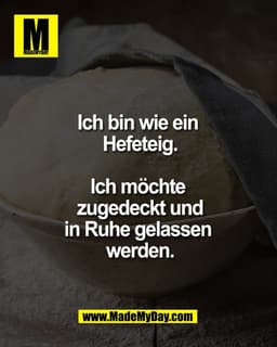 Ich bin wie ein 
Hefeteig.

Ich möchte 
zugedeckt und
in Ruhe gelassen 
werden.