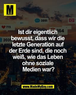 Ist dir eigentlich 
bewusst, dass wir die 
letzte Generation auf 
der Erde sind, die noch 
weiß, wie das Leben 
ohne soz