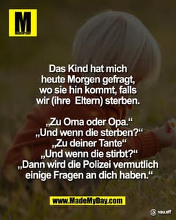 Das Kind hat mich 
heute Morgen gefragt, 
wo sie hin kommt, falls 
wir (ihre  Eltern) sterben. 

„Zu Oma oder Opa.“
„Und