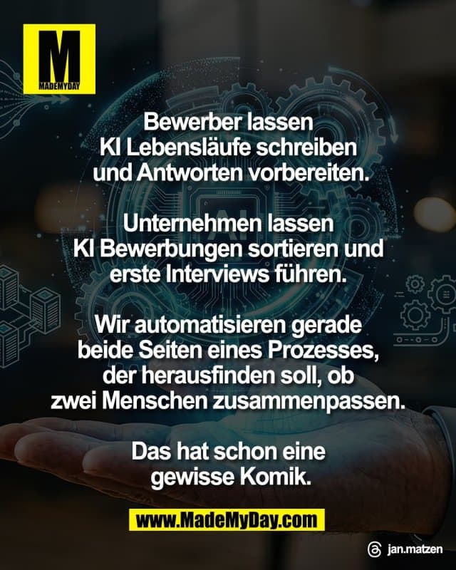 Bewerber lassen
KI Lebensläufe schreiben
und Antworten vorbereiten.
Unternehmen lassen
KI Bewerbungen sortieren und
erste Interviews führen.
Wir automatisieren gerade
beide Seiten eines Prozesses,
der herausfinden soll, ob
zwei Menschen zusammenpassen.
Das hat schon eine
gewisse Komik.
Threads: jan.matzen - Inspiration, Zitate & Sprüche | MadeMyDay | Jetzt entdecken & teilen Bewerber lassen
KI Lebensläufe schreiben
und Antworten vorbereiten.
Unternehmen lassen
KI Bewerbungen sortieren und
erste Interviews führen.
Wir automatisieren gerade
beide Seiten eines Prozesses,
der herausfinden soll, ob
zwei Menschen zusammenpassen.
Das hat schon eine
gewisse Komik.
Threads: jan.matzen - Inspirierendes Zitat mit Bild