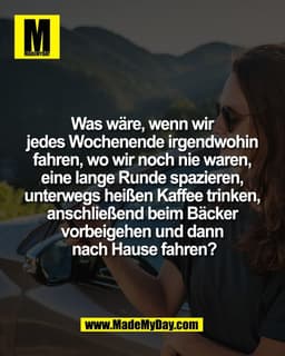 Was wäre, wenn wir 
jedes Wochenende irgendwohin 
fahren, wo wir noch nie waren, 
eine lange Runde spazieren, 
unterwegs