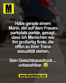 Habe gerade einem 
Mann, der auf dem Frauen-
parkplatz parkte, gesagt, 
dass ich Menschen wie 
ihn großartig finde, die 