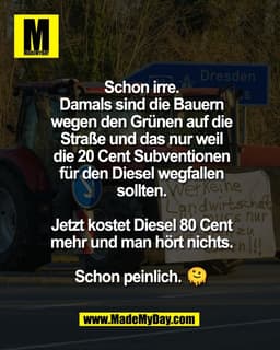 Schon irre.
Damals sind die Bauern
wegen den Grünen auf die
Straße und das nur weil
die 20 Cent Subventionen
für den Die