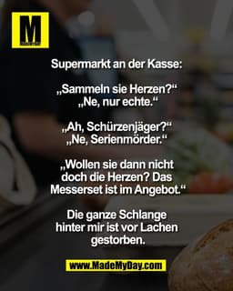 Supermarkt an der Kasse: 

„Sammeln sie Herzen?“ 
„Ne, nur echte.“
 
„Ah, Schürzenjäger?“ 
„Ne, Serienmörder.“ 

„Wollen