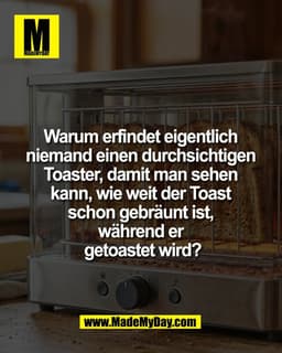 Warum erfindet eigentlich 
niemand einen durchsichtigen 
Toaster, damit man sehen 
kann, wie weit der Toast 
schon gebrä
