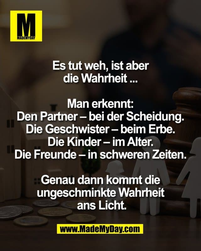 Es tut weh, ist aber
die Wahrheit ...
Man erkennt:
Den Partner – bei der Scheidung.
Die Geschwister – beim Erbe.
Die Kinder – im Alter.
Die Freunde – in schweren Zeiten.
Genau dann kommt die
ungeschminkte Wahrheit
ans Licht. - Inspiration, Zitate & Sprüche | MadeMyDay | Jetzt entdecken & teilen Es tut weh, ist aber
die Wahrheit ...
Man erkennt:
Den Partner – bei der Scheidung.
Die Geschwister – beim Erbe.
Die Kinder – im Alter.
Die Freunde – in schweren Zeiten.
Genau dann kommt die
ungeschminkte Wahrheit
ans Licht. - Inspirierendes Zitat mit Bild