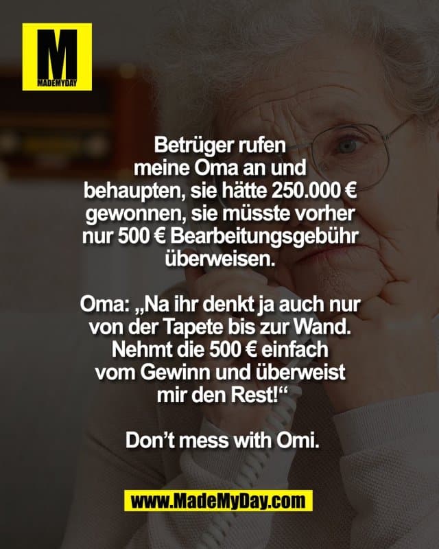 Betrüger rufen
meine Oma an und
behaupten, sie hätte 250.000 €
gewonnen, sie müsste vorher
nur 500 € Bearbeitungsgebühr
überweisen.
Oma: „Na ihr denkt ja auch nur
von der Tapete bis zur Wand.
Nehmt die 500 € einfach
vom Gewinn und überweist
mir den Rest!“
Don’t mess with Omi. - Inspiration, Zitate & Sprüche | MadeMyDay | Jetzt entdecken & teilen Betrüger rufen
meine Oma an und
behaupten, sie hätte 250.000 €
gewonnen, sie müsste vorher
nur 500 € Bearbeitungsgebühr
überweisen.
Oma: „Na ihr denkt ja auch nur
von der Tapete bis zur Wand.
Nehmt die 500 € einfach
vom Gewinn und überweist
mir den Rest!“
Don’t mess with Omi. - Inspirierendes Zitat mit Bild