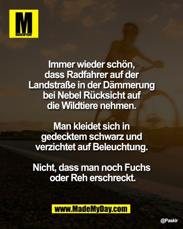 Immer wieder schön,
dass Radfahrer auf der
Landstraße in der Dämmerung
bei Nebel Rücksicht auf
die Wildtiere nehmen.
Man kleidet sich in
gedecktem schwarz und
verzichtet auf Beleuchtung.
Nicht, dass man noch Fuchs
oder Reh erschreckt. - Inspiration, Zitate & Sprüche | MadeMyDay | Jetzt entdecken & teilen Immer wieder schön,
dass Radfahrer auf der
Landstraße in der Dämmerung
bei Nebel Rücksicht auf
die Wildtiere nehmen.
Man kleidet sich in
gedecktem schwarz und
verzichtet auf Beleuchtung.
Nicht, dass man noch Fuchs
oder Reh erschreckt. - Inspirierendes Zitat mit Bild