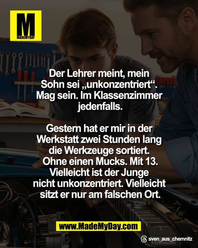 Der Lehrer meint, mein
Sohn sei „unkonzentriert“.
Mag sein. Im Klassenzimmer
jedenfalls.
Gestern hat er mir in der
Werkstatt zwei Stunden lang
die Werkzeuge sortiert.
Ohne einen Mucks. Mit 13.
Vielleicht ist der Junge
nicht unkonzentriert. Vielleicht
sitzt er nur am falschen Ort.
Threads: sven_aus_chemnitz - Inspiration, Zitate & Sprüche | MadeMyDay | Jetzt entdecken & teilen Der Lehrer meint, mein
Sohn sei „unkonzentriert“.
Mag sein. Im Klassenzimmer
jedenfalls.
Gestern hat er mir in der
Werkstatt zwei Stunden lang
die Werkzeuge sortiert.
Ohne einen Mucks. Mit 13.
Vielleicht ist der Junge
nicht unkonzentriert. Vielleicht
sitzt er nur am falschen Ort.
Threads: sven_aus_chemnitz - Inspirierendes Zitat mit Bild