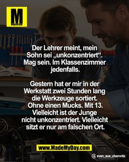 Der Lehrer meint, mein 
Sohn sei „unkonzentriert“. 
Mag sein. Im Klassenzimmer 
jedenfalls.

Gestern hat er mir in der 
