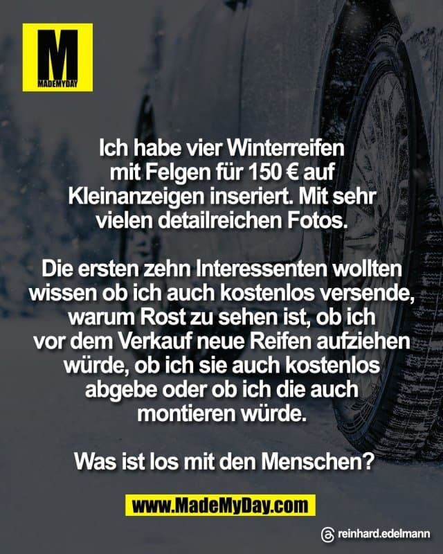 Ich habe vier Winterreifen
mit Felgen für 150 € auf
Kleinanzeigen inseriert. Mit sehr
vielen detailreichen Fotos.
Die ersten zehn Interessenten wollten
wissen ob ich auch kostenlos versende,
warum Rost zu sehen ist, ob ich
vor dem Verkauf neue Reifen aufziehen
würde, ob ich sie auch kostenlos
abgebe oder ob ich die auch
montieren würde.
Was ist los mit den Menschen?
Threads: reinhard.edelmann - Inspiration, Zitate & Sprüche | MadeMyDay | Jetzt entdecken & teilen Ich habe vier Winterreifen
mit Felgen für 150 € auf
Kleinanzeigen inseriert. Mit sehr
vielen detailreichen Fotos.
Die ersten zehn Interessenten wollten
wissen ob ich auch kostenlos versende,
warum Rost zu sehen ist, ob ich
vor dem Verkauf neue Reifen aufziehen
würde, ob ich sie auch kostenlos
abgebe oder ob ich die auch
montieren würde.
Was ist los mit den Menschen?
Threads: reinhard.edelmann - Inspirierendes Zitat mit Bild