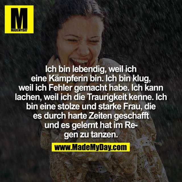 Ich bin lebendig, weil ich eine Kämpferin bin. Ich bin klug, weil ich Fehler gemacht habe. Ich kann lachen, weil ich die Traurigkeit kenne. Ich bin eine stolze und starke Frau, die es durch harte Zeiten geschafft und es gelernt hat im Regen zu tanzen. - Inspiration, Zitate & Sprüche | MadeMyDay | Jetzt entdecken & teilen Ich bin lebendig, weil ich eine Kämpferin bin. Ich bin klug, weil ich Fehler gemacht habe. Ich kann lachen, weil ich die Traurigkeit kenne. Ich bin eine stolze und starke Frau, die es durch harte Zeiten geschafft und es gelernt hat im Regen zu tanzen. - Inspirierendes Zitat mit Bild