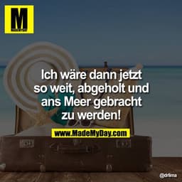 Ich wäre dann jetzt so weit, abgeholt und ans Meer gebracht zu werden!