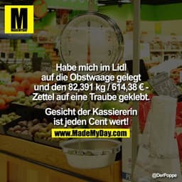 ?Habe mich im Lidl auf die Obstwaage gelegt und den 82,391kg/614,38 € - ZetteI auf eine Traube geklebt. Gesicht der Kass