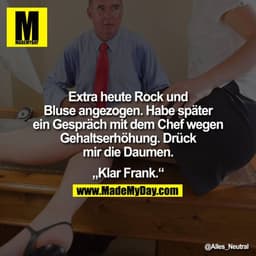 Extra heute Rock und Bluse angezogen. Habe später ein Gespräch mit dem Chef wegen Gehaltserhöhung. Drück mir die Daumen.