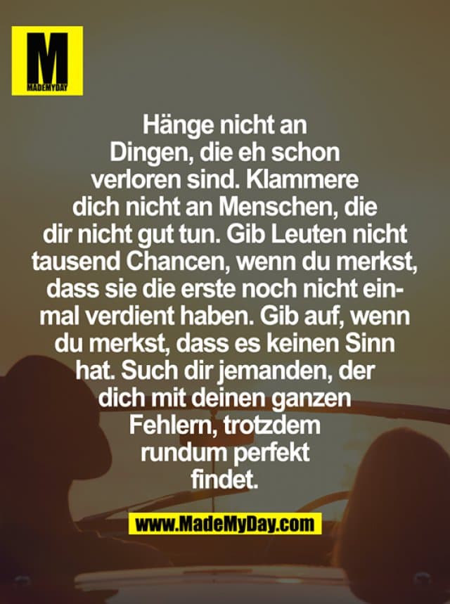 Hänge nicht an Dingen, die eh schon verloren sind. Klammere dich nicht an Menschen, die dir nicht gut tun. Gib Leuten nicht tausend Chancen, wenn du merkst, dass sie die erste noch nicht einmal verdient haben. Gib auf, wenn du merkst, dass es keinen Sinn hat. Such dir jemanden, der dich mit deinen ganzen Fehlern, trotzdem rundum perfekt findet. - Inspiration, Zitate & Sprüche | MadeMyDay | Jetzt entdecken & teilen Hänge nicht an Dingen, die eh schon verloren sind. Klammere dich nicht an Menschen, die dir nicht gut tun. Gib Leuten nicht tausend Chancen, wenn du merkst, dass sie die erste noch nicht einmal verdient haben. Gib auf, wenn du merkst, dass es keinen Sinn hat. Such dir jemanden, der dich mit deinen ganzen Fehlern, trotzdem rundum perfekt findet. - Inspirierendes Zitat mit Bild