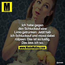 Ich habe gegen den Schluckauf eine Limo getrunken. Jetzt hab ich Schluckauf udn muss dabei rülpsen. Das ist so lustig. D
