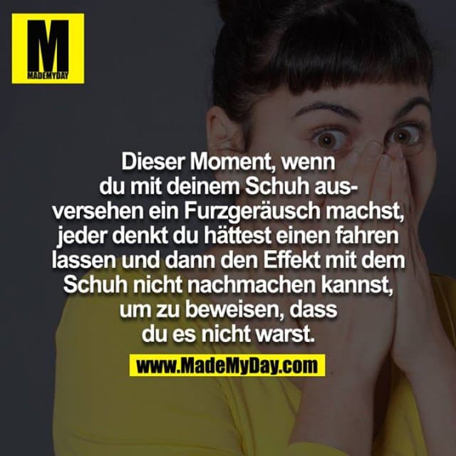 Dieser Moment, wenn du mit deinem Schuh ausversehen ein Furzgeräusch machst, jeder denkt du hättest einen fahren lassen und dann den Effekt mit dem Schuh nicht nachmachen kannst, um zu beweisen, dass du es nicht warst. - Inspiration, Zitate & Sprüche | MadeMyDay | Jetzt entdecken & teilen Dieser Moment, wenn du mit deinem Schuh ausversehen ein Furzgeräusch machst, jeder denkt du hättest einen fahren lassen und dann den Effekt mit dem Schuh nicht nachmachen kannst, um zu beweisen, dass du es nicht warst. - Inspirierendes Zitat mit Bild