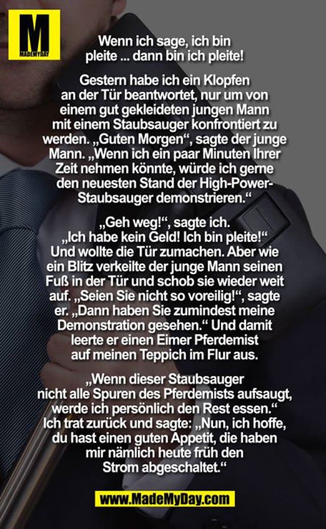Wenn ich sage, ich bin pleite ... dann bin ich pleite!
Gestern habe ich ein Klopfen an der Tür beantwortet, nur um von einem gut gekleideten jungen Mann mit einem Staubsauger konfrontiert zu werden. "Guten Morgen", sagte der junge Mann. "Wenn ich ein paar Minuten Ihrer Zeit nehmen könnte, würde ich gerne den neuesten Stand der High-Power-Staubsauger demonstrieren." "Geh weg!" Sagte ich. "Ich habe kein Geld!", "Ich bin pleite!" und wollte die tür zu mach .Aber wie ein Blitz verkeilte der junge Mann seinen Fuß in die Tür und schob sie wieder weit auf. "Seien Sie nicht zu voreilig!" sagte er. "Erst haben Sie zumindest meine Demonstration gesehen." Und damit, leerte er einen Eimer Pferdemist auf meinen Teppich im Flur. "Wenn dieser Staubsauger nicht alle spuren des pferdemistsbaufsaugt, Sir, ich werde persönlich den Rest essen." Ich trat zurück und sagte: "Nun, ich hoffe, du hast einen guten Appetit, die haben mir nämlich heute in der früh den Strom abgeschalten. - Inspiration, Zitate & Sprüche | MadeMyDay | Jetzt entdecken & teilen Wenn ich sage, ich bin pleite ... dann bin ich pleite!
Gestern habe ich ein Klopfen an der Tür beantwortet, nur um von einem gut gekleideten jungen Mann mit einem Staubsauger konfrontiert zu werden. "Guten Morgen", sagte der junge Mann. "Wenn ich ein paar Minuten Ihrer Zeit nehmen könnte, würde ich gerne den neuesten Stand der High-Power-Staubsauger demonstrieren." "Geh weg!" Sagte ich. "Ich habe kein Geld!", "Ich bin pleite!" und wollte die tür zu mach .Aber wie ein Blitz verkeilte der junge Mann seinen Fuß in die Tür und schob sie wieder weit auf. "Seien Sie nicht zu voreilig!" sagte er. "Erst haben Sie zumindest meine Demonstration gesehen." Und damit, leerte er einen Eimer Pferdemist auf meinen Teppich im Flur. "Wenn dieser Staubsauger nicht alle spuren des pferdemistsbaufsaugt, Sir, ich werde persönlich den Rest essen." Ich trat zurück und sagte: "Nun, ich hoffe, du hast einen guten Appetit, die haben mir nämlich heute in der früh den Strom abgeschalten. - Inspirierendes Zitat mit Bild