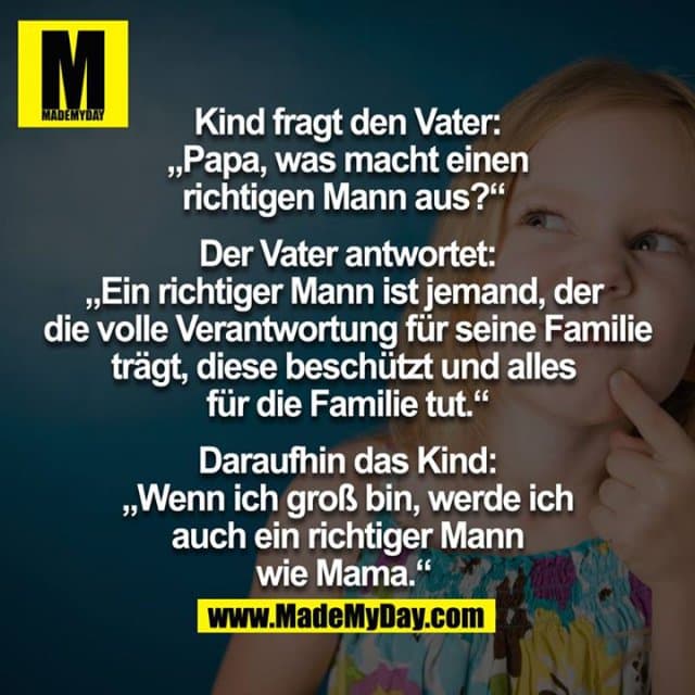 Kind fragt den Vater: "Papa, was macht einen richtigen Mann aus?"
Der Vater antwortet: "Ein richtiger Mann ist jemand, der die volle Verantwortung für seine Familie trägt, diese beschützt und alles für die Familie tut."
Daraufhin das Kind:
"Wenn ich groß bin, werde ich auch ein richtiger Mann wie Mama." - Inspiration, Zitate & Sprüche | MadeMyDay | Jetzt entdecken & teilen Kind fragt den Vater: "Papa, was macht einen richtigen Mann aus?"
Der Vater antwortet: "Ein richtiger Mann ist jemand, der die volle Verantwortung für seine Familie trägt, diese beschützt und alles für die Familie tut."
Daraufhin das Kind:
"Wenn ich groß bin, werde ich auch ein richtiger Mann wie Mama." - Inspirierendes Zitat mit Bild