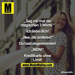 "Sag mir mal die magischen 3 Worte."
"Ich liebe Dich!"
"Nee, die anderen!"
"Du hast abgenommen!"
"NEIN!"
"Kreditkarte oh